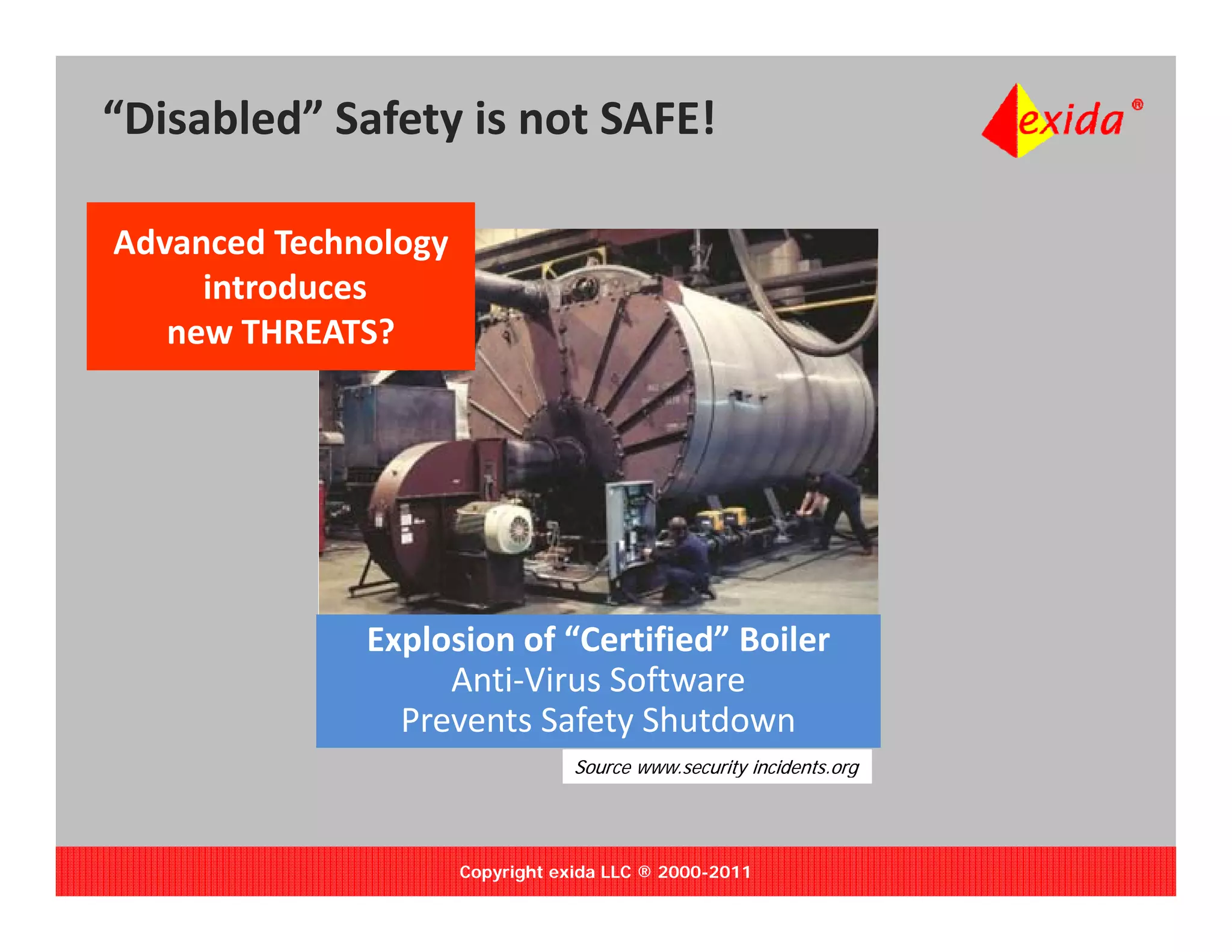 “Disabled” Safety is not SAFE!

Advanced Technology
     introduces 
     introduces
   new THREATS?




              Explosion of “Certified” Boiler
                p
                   Anti‐Virus Software 
                Prevents Safety Shutdown
                                  Source www.security incidents.org
                                                    y             g




                      Copyright exida LLC ® 2000-2011
 