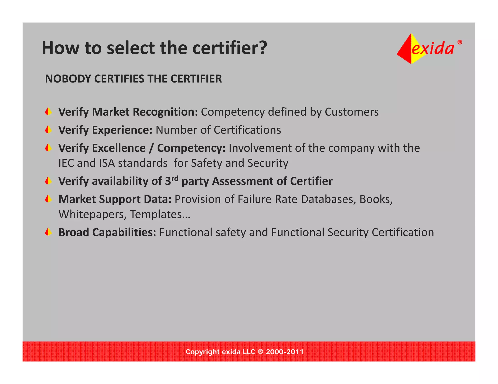 How to select the certifier?
NOBODY CERTIFIES THE CERTIFIER

  Verify Market Recognition: Competency defined by Customers
  Verify Experience: Number of Certifications
  Verify Excellence / Competency: Involvement of the company with the 
  IEC and ISA standards  for Safety and Security
                                    y          y
  Verify availability of 3rd party Assessment of Certifier
  Market Support Data: Provision of Failure Rate Databases, Books, 
  Whitepapers, Templates…
  Whitepapers Templates
  Broad Capabilities: Functional safety and Functional Security Certification




                           Copyright exida LLC ® 2000-2011
 