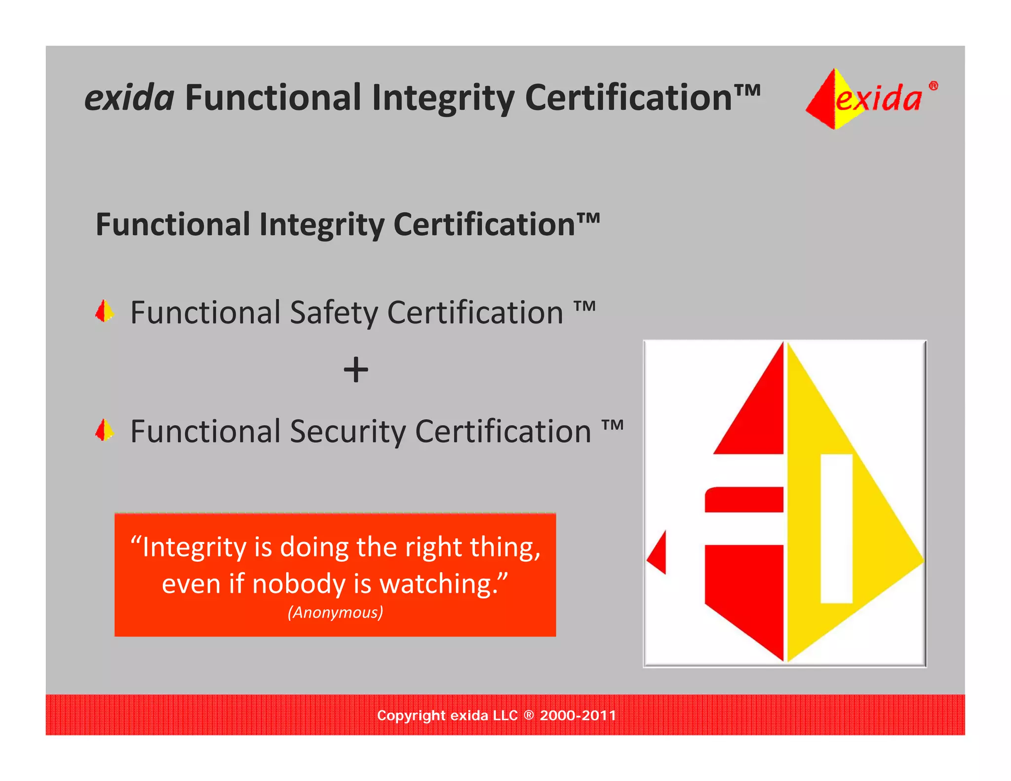 exida Functional Integrity Certification™


Functional Integrity Certification™ 

  Functional Safety Certification ™
                     +
  Functional Security Certification 
  Functional Security Certification ™


  “Integrity is doing the right thing, 
  “I     i i d i       h i h hi
     even if nobody is watching.”
               (Anonymous)




                         Copyright exida LLC ® 2000-2011
 