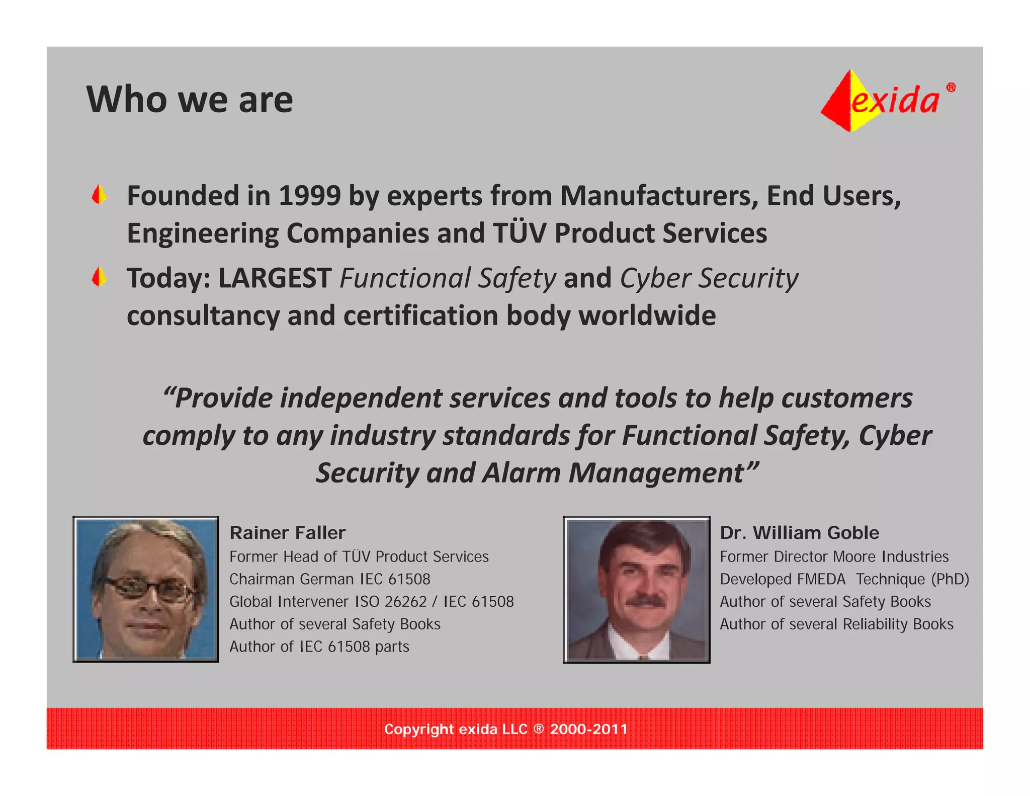 Who we are

 Founded in 1999 by experts from Manufacturers, End Users, 
   g       g     p
 Engineering Companies and TÜV Product Services
 Today: LARGEST Functional Safety and Cyber Security 
 consultancy and certification body worldwide 

   “Provide independent services and tools to help customers 
  comply to any industry standards for Functional Safety, Cyber 
     py       y        y           f                f y, y
               Security and Alarm Management”
        Rainer Faller                                          Dr. William Goble
        Former Head of TÜV Product Services
                          Ü                                    Former Director Moore Industries
        Chairman German IEC 61508                              Developed FMEDA Technique (PhD)
        Global Intervener ISO 26262 / IEC 61508                Author of several Safety Books
        Author of several Safety Books                         Author of several Reliability Books
        Author of IEC 61508 parts




                             Copyright exida LLC ® 2000-2011
 