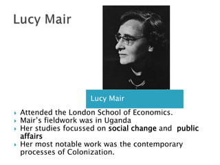 Lucy MairLucy MairAttended the London School of Economics.Mair’s fieldwork was in UgandaHer studies focussed on social change and  public affairsHer most notable work was the contemporary processes of Colonization. 