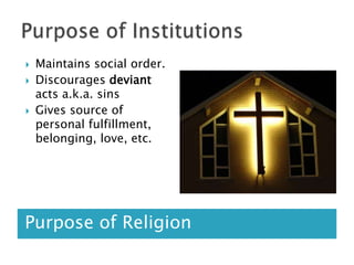 Purpose of InstitutionsPurpose of ReligionMaintains social order. Discourages deviant acts a.k.a. sinsGives source of personal fulfillment, belonging, love, etc.