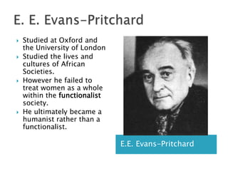 E. E. Evans-PritchardE.E. Evans-PritchardStudied at Oxford and the University of LondonStudied the lives and cultures of African Societies.However he failed to treat women as a whole within the functionalist society.He ultimately became a humanist rather than a functionalist.