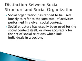 Social organization has tended to be used loosely to refer to the sum total of activities performed in a given social context. Social structure has usually been used for the social context itself, or more accurately for the set of social relations which link individuals in a society.Distinction Between Social Structure and Social Organization