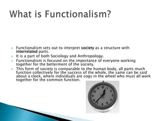 Functionalism sets out to interpret society as a structure with interrelated parts.It is a part of both Sociology and Anthropology.Functionalism is focused on the importance of everyone working together for the betterment of the society. This form of society is comparable to the human body, all parts much function collectively for the success of the whole, the same can be said about a clock, where individuals are cogs in the wheel who must all work together for the common function.What is Functionalism?
