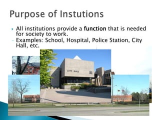All institutions provide a function that is needed for society to work.– Examples: School, Hospital, Police Station, City Hall, etc.Purpose of Instutions