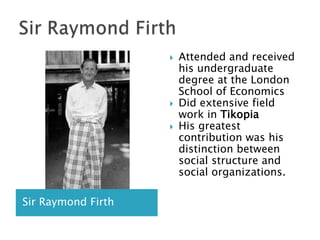 Sir Raymond FirthSir Raymond FirthAttended and received his undergraduate degree at the London School of EconomicsDid extensive field work in TikopiaHis greatest contribution was his distinction between social structure and social organizations.  