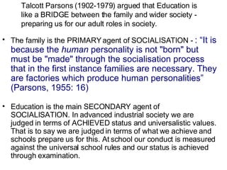 Talcott Parsons (1902-1979) argued that Education is like a BRIDGE between the family and wider society - preparing us for our adult roles in society. The family is the PRIMARY agent of SOCIALISATION -  : “It is because the  human  personality is not "born" but must be "made" through the socialisation process that in the first instance families are necessary. They are factories which produce human personalities” (Parsons, 1955: 16) Education is the main SECONDARY agent of SOCIALISATION. In advanced industrial society we are judged in terms of ACHIEVED status and universalistic values. That is to say we are judged in terms of what we achieve and schools prepare us for this. At school our conduct is measured against the universal school rules and our status is achieved through examination. 