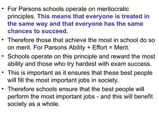 For Parsons schools operate on meritocratic principles.  This means that everyone is treated in the same way and that everyone has the same chances to succeed.   Therefore those that achieve the most in school do so on merit. For Parsons Ability + Effort = Merit. Schools operate on this principle and reward the most ability and those who try hardest with exam success.  This is important as it ensures that these best people will fill the most important jobs in society.  Therefore schools ensure that the best people will perform the most important jobs - and this will benefit society as a whole. 