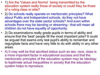 1)  Are the 'Values and Norms'  being transmitted by the education system really those of society or could they be those of a ruling class or elite? 2)  Do schools really operate on meritocratic principles? What about Public and Independent schools, do they not have advantages over the state sector schools? And even within schools there may be banding or streaming - that will mean all children do not have equality of opportunity. 3) Do examinations really grade pupils in terms of ability and ensure that the 'best' people fill the most important jobs? It could be argued that exams only test pupil's ability to remember and regurgitate facts and have very little to do with ability in any other areas. 4) It may well be that ascribed status such as sex, race, class is a more important factor in educational success and that the meritocratic principles of the education system may be ideology to legitimate actual inequalities in society that the education system helps to reproduce. 