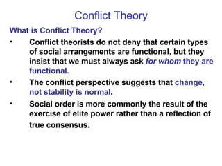 Conflict Theory What is Conflict Theory? Conflict theorists do not deny that certain types of social arrangements are functional, but they insist that we must always ask  for whom  they are functional. The conflict perspective suggests that  change, not stability is normal .  Social order is more commonly the result of the exercise of elite power rather than a reflection of true consensus . 