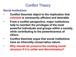 Conflict Theory Social Institutions Conflict theorists object to the implication that  outcome  is necessarily efficient and desirable. From a conflict perspective, major institutions help to maintain the privileges of the most powerful individuals and groups within a society, while contributing to the powerlessness of others.  Conflict theorists argue that social institutions have an inherently conservative nature.  Why should we preserve the existing social structure if it is unfair and discriminatory? 