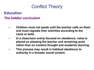 Conflict Theory Education The hidden curriculum Children must not speak until the teacher calls on them and must regulate their activities according to the clock or bells.  In a classroom overly focused on obedience, value is placed on pleasing the teacher and remaining quiet rather than on creative thought and academic learning.  This process may result in habitual obedience to authority in a broader social context. 