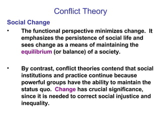Conflict Theory Social Change The functional perspective minimizes change.  It emphasizes the persistence of social life and sees change as a means of maintaining the  equilibrium  (or balance) of a society.  By contrast, conflict theories contend that social institutions and practice continue because powerful groups have the ability to maintain the status quo.  Change  has crucial significance, since it is needed to correct social injustice and inequality. 