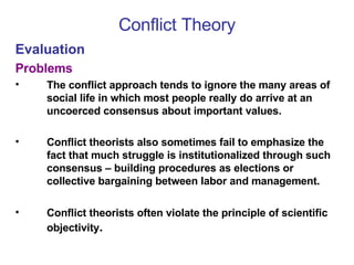 Conflict Theory Evaluation Problems The conflict approach tends to ignore the many areas of social life in which most people really do arrive at an uncoerced consensus about important values.  Conflict theorists also sometimes fail to emphasize the fact that much struggle is institutionalized through such consensus – building procedures as elections or collective bargaining between labor and management. Conflict theorists often violate the principle of scientific objectivity . 