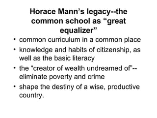 Horace Mann’s legacy--the common school as “great equalizer” common curriculum in a common place knowledge and habits of citizenship, as well as the basic literacy the “creator of wealth undreamed of”--eliminate poverty and crime shape the destiny of a wise, productive country.  