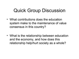 Quick Group Discussion What contributions does the education system make to the maintenance of value consensus in this country? What is the relationship between education and the economy, and how does this relationship help/hurt society as a whole? 