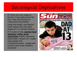 Sociological Implications
•   If there are core values in
    society it has implications for
    how crime and deviance is
    researched and studied.
•   Using this model, sociologists
    must explain why only some
    people act in a deviant manner.
•   It focuses on how dysfunctional
    behaviour within social
    institutions (family, education
    mass media, religion etc..) make
    some people into
    criminals/deviants - people who
    conform have been ‘properly
    socialised’.
 