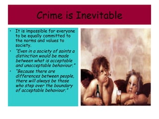 Crime is Inevitable
• It is impossible for everyone
  to be equally committed to
  the norms and values to
  society.
• “Even in a society of saints a
  distinction would be made
  between what is acceptable
  and unacceptable behaviour.”
• “Because there are
  differences between people,
  there will always be those
  who step over the boundary
  of acceptable behaviour.”
 