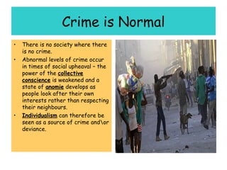 Crime is Normal
•   There is no society where there
    is no crime.
•   Abnormal levels of crime occur
    in times of social upheaval – the
    power of the collective
    conscience is weakened and a
    state of anomie develops as
    people look after their own
    interests rather than respecting
    their neighbours.
•   Individualism can therefore be
    seen as a source of crime andor
    deviance.
 