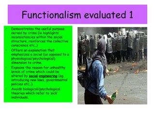 Functionalism evaluated 1
•   Demonstrates the useful purpose
    served by crime (ie highlights
    inconsistencies within the social
    structure, reinforces the collective
    conscience etc..)
•   Offers an explanation that
    emphasizes a social (as opposed to a
    physiological/psychological)
    dimension to crime.
•   Explains the reason for unhealthy
    levels of crime which could be
    altered by social engineering (eg
    introducing new laws, governmental
    policies etc..).
•   Avoids biological/psychological
    theories which refer to ‘sick’
    individuals.
 