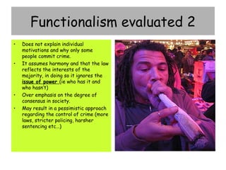 Functionalism evaluated 2
•   Does not explain individual
    motivations and why only some
    people commit crime.
•   It assumes harmony and that the law
    reflects the interests of the
    majority, in doing so it ignores the
    issue of power (ie who has it and
    who hasn’t)
•   Over emphasis on the degree of
    consensus in society.
•   May result in a pessimistic approach
    regarding the control of crime (more
    laws, stricter policing, harsher
    sentencing etc…)
 