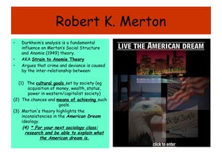 Robert K. Merton
•   Durkheim’s analysis is a fundamental
    influence on Merton’s Social Structure
    and Anomie (1949) theory.
•   AKA Strain to Anomie Theory
•   Argues that crime and deviance is caused
    by the inter-relationship between:

   (1) The cultural goals set by society (eg
         acquisition of money, wealth, status,
         power in western/capitalist society)
(2) The chances and means of achieving such
                         goals.
(3) Merton's theory highlights the
     inconsistencies in the American Dream
     ideology.
      (4) * For your next sociology class:
       research and be able to explain what
               the American dream is.
 