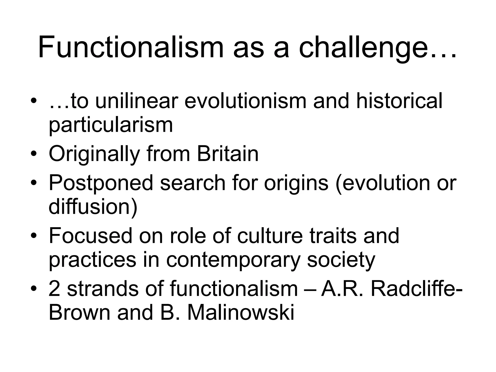 Functionalism as a challenge…
• …to unilinear evolutionism and historical
particularism
• Originally from Britain
• Postponed search for origins (evolution or
diffusion)
• Focused on role of culture traits and
practices in contemporary society
• 2 strands of functionalism – A.R. Radcliffe-
Brown and B. Malinowski
 