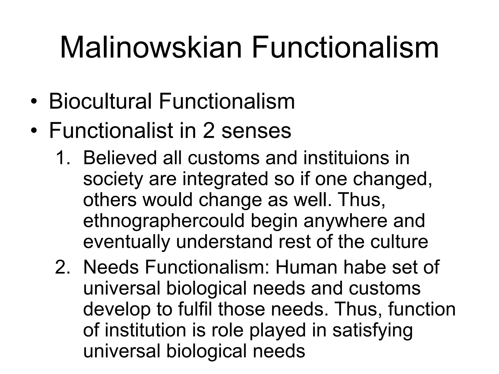 Malinowskian Functionalism
• Biocultural Functionalism
• Functionalist in 2 senses
1. Believed all customs and instituions in
society are integrated so if one changed,
others would change as well. Thus,
ethnographercould begin anywhere and
eventually understand rest of the culture
2. Needs Functionalism: Human habe set of
universal biological needs and customs
develop to fulfil those needs. Thus, function
of institution is role played in satisfying
universal biological needs
 