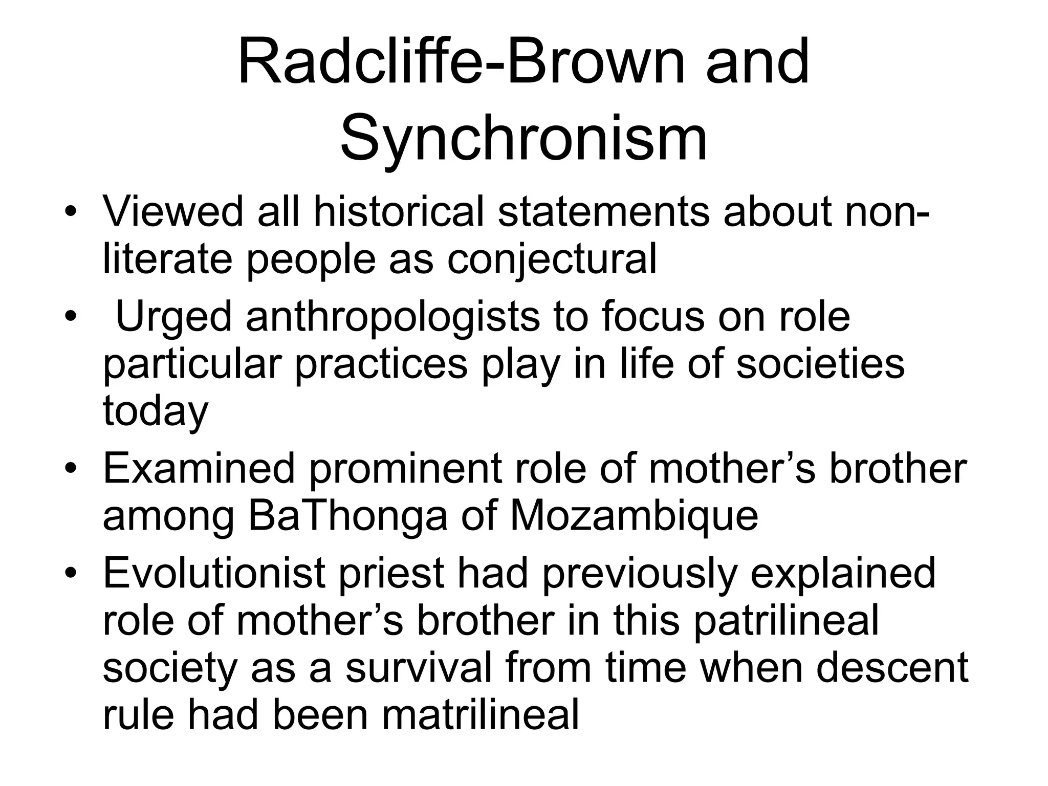 Radcliffe-Brown and
Synchronism
• Viewed all historical statements about non-
literate people as conjectural
• Urged anthropologists to focus on role
particular practices play in life of societies
today
• Examined prominent role of mother’s brother
among BaThonga of Mozambique
• Evolutionist priest had previously explained
role of mother’s brother in this patrilineal
society as a survival from time when descent
rule had been matrilineal
 