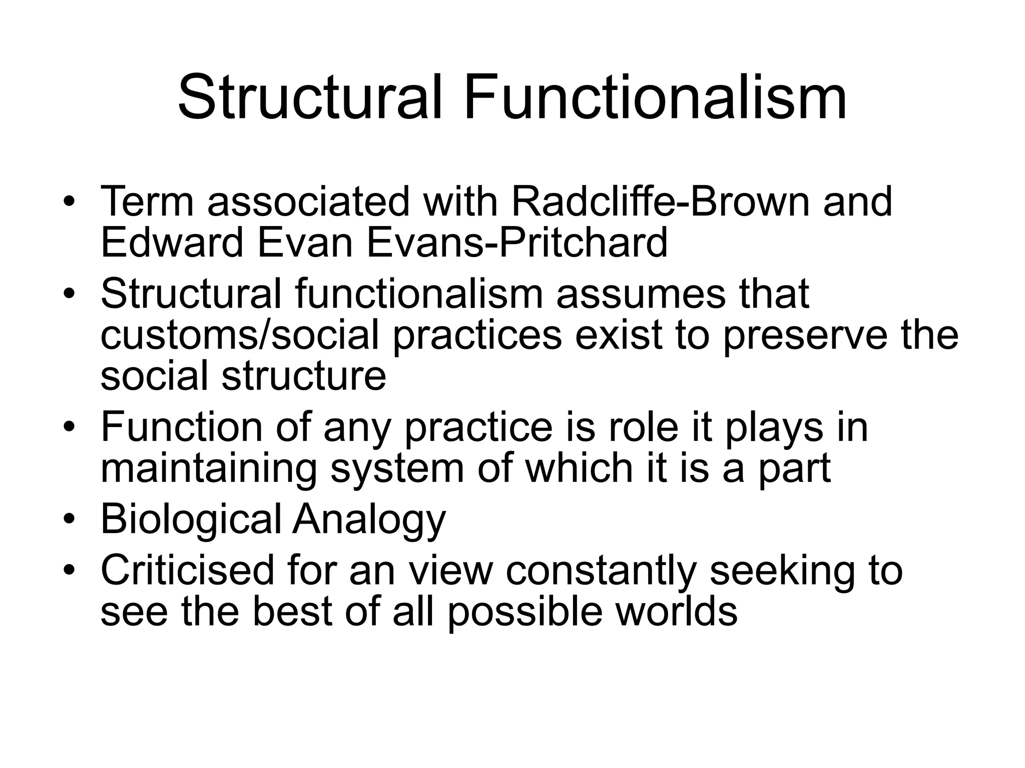 Structural Functionalism
• Term associated with Radcliffe-Brown and
Edward Evan Evans-Pritchard
• Structural functionalism assumes that
customs/social practices exist to preserve the
social structure
• Function of any practice is role it plays in
maintaining system of which it is a part
• Biological Analogy
• Criticised for an view constantly seeking to
see the best of all possible worlds
 