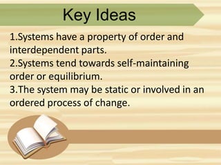 Key Ideas
1.Systems have a property of order and
interdependent parts.
2.Systems tend towards self-maintaining
order or equilibrium.
3.The system may be static or involved in an
ordered process of change.
 