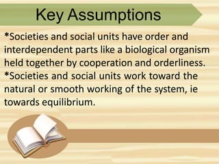 Key Assumptions
*Societies and social units have order and
interdependent parts like a biological organism
held together by cooperation and orderliness.
*Societies and social units work toward the
natural or smooth working of the system, ie
towards equilibrium.
 