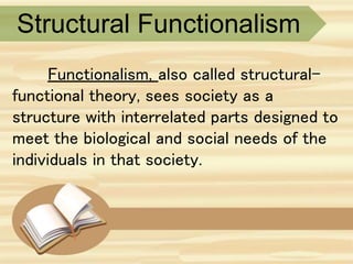 Structural Functionalism
Functionalism, also called structural-
functional theory, sees society as a
structure with interrelated parts designed to
meet the biological and social needs of the
individuals in that society.
 