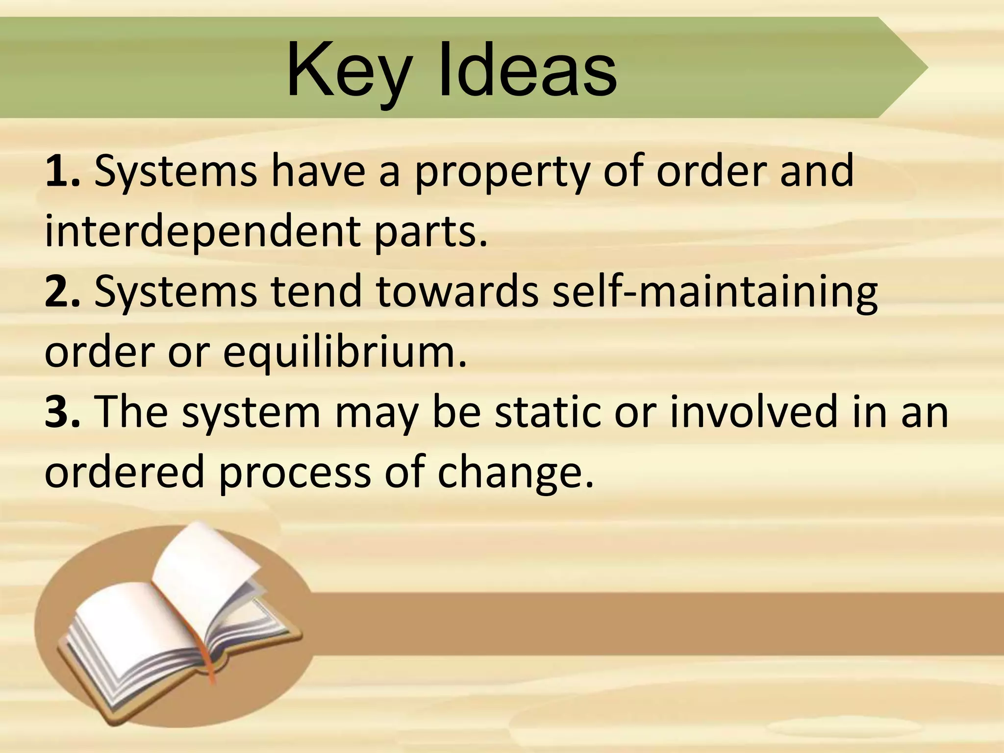 Key Ideas
1. Systems have a property of order and
interdependent parts.
2. Systems tend towards self-maintaining
order or equilibrium.
3. The system may be static or involved in an
ordered process of change.
 