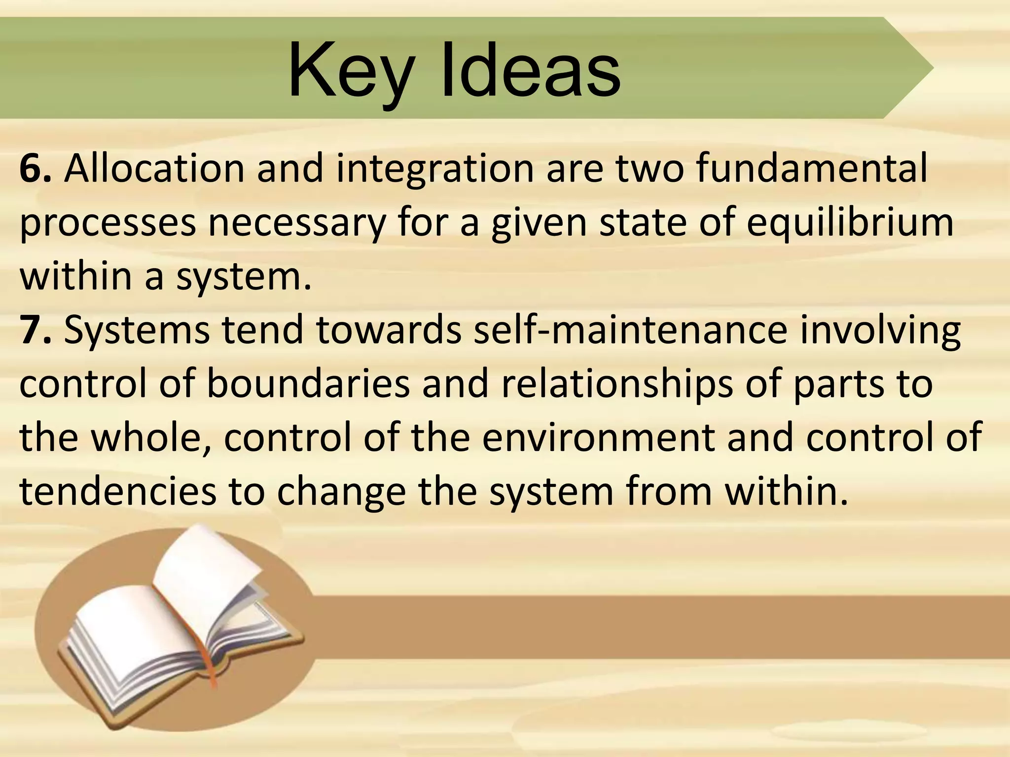 Key Ideas
6. Allocation and integration are two fundamental
processes necessary for a given state of equilibrium
within a system.
7. Systems tend towards self-maintenance involving
control of boundaries and relationships of parts to
the whole, control of the environment and control of
tendencies to change the system from within.
 