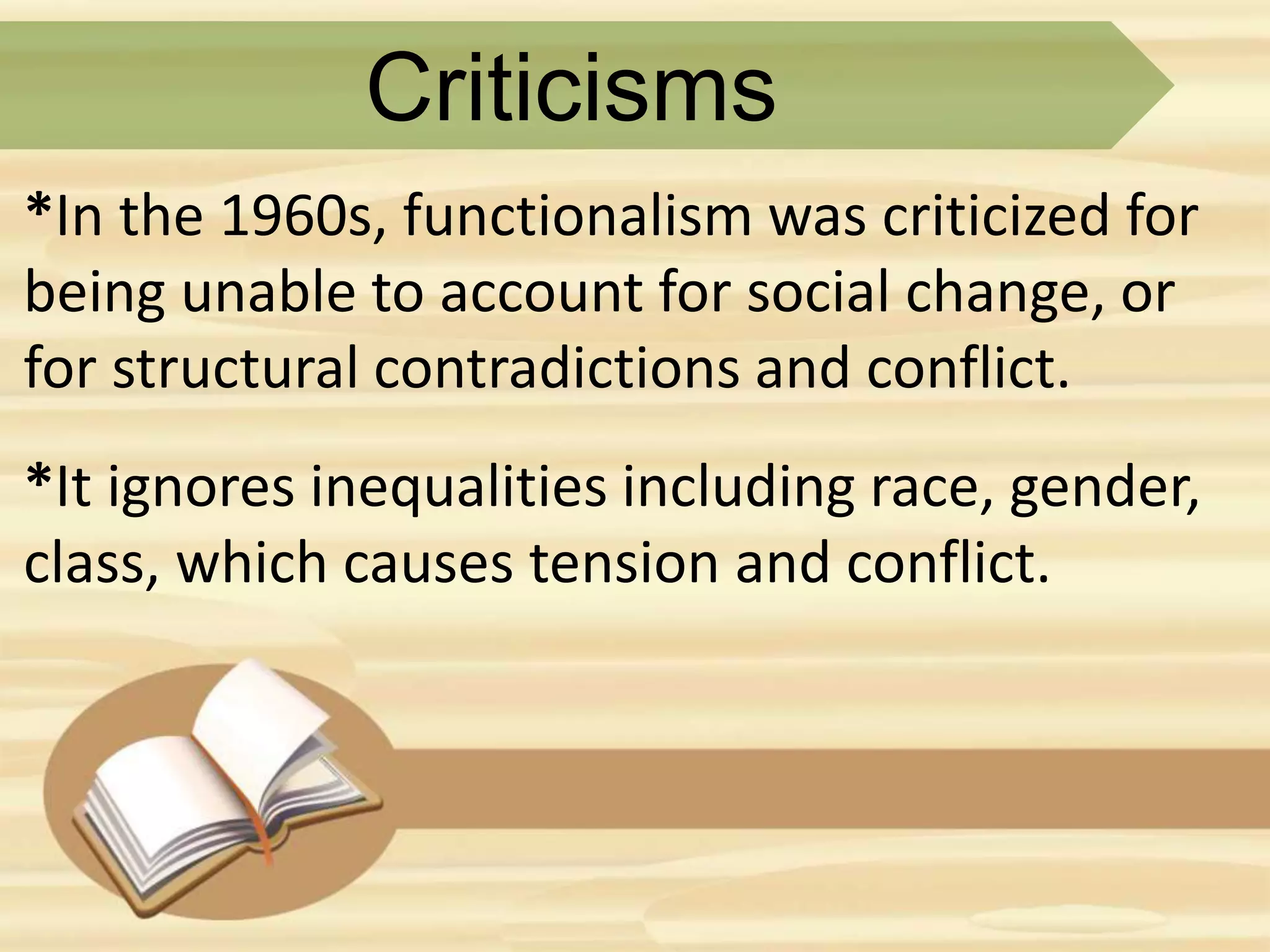 Criticisms
*In the 1960s, functionalism was criticized for
being unable to account for social change, or
for structural contradictions and conflict.
*It ignores inequalities including race, gender,
class, which causes tension and conflict.
 