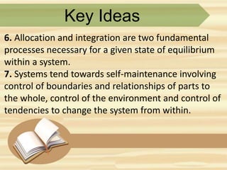 Key Ideas
6. Allocation and integration are two fundamental
processes necessary for a given state of equilibrium
within a system.
7. Systems tend towards self-maintenance involving
control of boundaries and relationships of parts to
the whole, control of the environment and control of
tendencies to change the system from within.
 