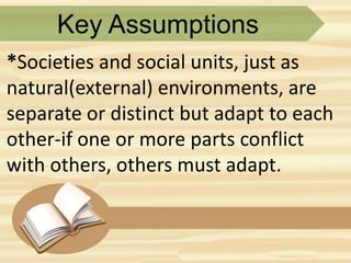 Key Assumptions
*Societies and social units, just as
natural(external) environments, are
separate or distinct but adapt to each
other-if one or more parts conflict
with others, others must adapt.
 