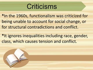 Criticisms
*In the 1960s, functionalism was criticized for
being unable to account for social change, or
for structural contradictions and conflict.
*It ignores inequalities including race, gender,
class, which causes tension and conflict.
 