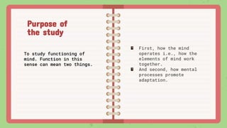 First, how the mind
operates i.e., how the
elements of mind work
together.
And second, how mental
processes promote
adaptation.
Purpose of
the study
To study functioning of
mind. Function in this
sense can mean two things.
 