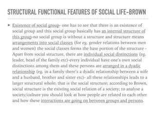 STRUCTURAL FUNCTIONAL FEATURES OF SOCIAL LIFE-BROWN
➤ Existence of social group- one has to see that there is an existence of
social group and this social group basically has an internal structure of
this group-no social group is without a structure and structure means
arrangements into social classes (for eg. gender relations between men
and women) the social classes forms the base portion of the structure -
Apart from social structure, there are individual social distinctions (eg.
leader, head of the family etc)-every individual have one’s own social
distinctions among them and these persons are arranged in a dyadic
relationship (eg. in a family there’s a dyadic relationship between a wife
and a husband, brother and sister etc)- all these relationships leads to a
larger structural whole; that is the social structure; according to Brown,
social structure is the existing social relation of a society; to analyse a
society/culture you should look at how people are related to each other
and how these interactions are going on between groups and persons.
 