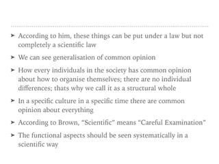 ➤ According to him, these things can be put under a law but not
completely a scientific law
➤ We can see generalisation of common opinion
➤ How every individuals in the society has common opinion
about how to organise themselves; there are no individual
diﬀerences; thats why we call it as a structural whole
➤ In a specific culture in a specific time there are common
opinion about everything
➤ According to Brown, “Scientific” means “Careful Examination”
➤ The functional aspects should be seen systematically in a
scientific way
 
