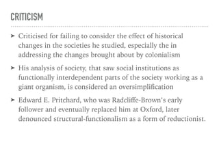 CRITICISM
➤ Criticised for failing to consider the eﬀect of historical
changes in the societies he studied, especially the in
addressing the changes brought about by colonialism
➤ His analysis of society, that saw social institutions as
functionally interdependent parts of the society working as a
giant organism, is considered an oversimplification
➤ Edward E. Pritchard, who was Radcliﬀe-Brown’s early
follower and eventually replaced him at Oxford, later
denounced structural-functionalism as a form of reductionist.
 