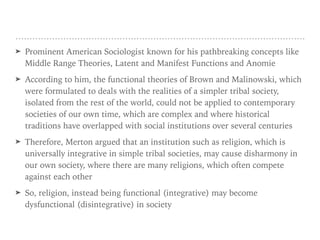 ➤ Prominent American Sociologist known for his pathbreaking concepts like
Middle Range Theories, Latent and Manifest Functions and Anomie
➤ According to him, the functional theories of Brown and Malinowski, which
were formulated to deals with the realities of a simpler tribal society,
isolated from the rest of the world, could not be applied to contemporary
societies of our own time, which are complex and where historical
traditions have overlapped with social institutions over several centuries
➤ Therefore, Merton argued that an institution such as religion, which is
universally integrative in simple tribal societies, may cause disharmony in
our own society, where there are many religions, which often compete
against each other
➤ So, religion, instead being functional (integrative) may become
dysfunctional (disintegrative) in society
 