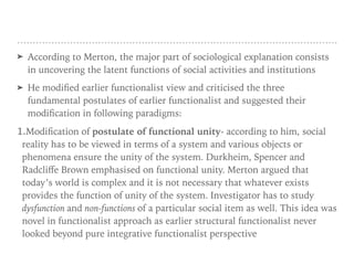 ➤ According to Merton, the major part of sociological explanation consists
in uncovering the latent functions of social activities and institutions
➤ He modified earlier functionalist view and criticised the three
fundamental postulates of earlier functionalist and suggested their
modification in following paradigms:
1.Modification of postulate of functional unity- according to him, social
reality has to be viewed in terms of a system and various objects or
phenomena ensure the unity of the system. Durkheim, Spencer and
Radcliﬀe Brown emphasised on functional unity. Merton argued that
today’s world is complex and it is not necessary that whatever exists
provides the function of unity of the system. Investigator has to study
dysfunction and non-functions of a particular social item as well. This idea was
novel in functionalist approach as earlier structural functionalist never
looked beyond pure integrative functionalist perspective
 