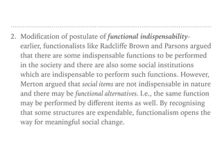 2. Modification of postulate of functional indispensability-
earlier, functionalists like Radcliﬀe Brown and Parsons argued
that there are some indispensable functions to be performed
in the society and there are also some social institutions
which are indispensable to perform such functions. However,
Merton argued that social items are not indispensable in nature
and there may be functional alternatives. I.e., the same function
may be performed by diﬀerent items as well. By recognising
that some structures are expendable, functionalism opens the
way for meaningful social change.
 