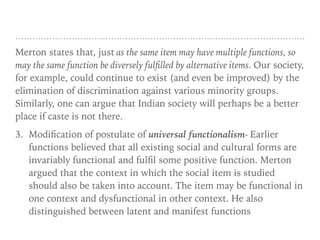 Merton states that, just as the same item may have multiple functions, so
may the same function be diversely fulfilled by alternative items. Our society,
for example, could continue to exist (and even be improved) by the
elimination of discrimination against various minority groups.
Similarly, one can argue that Indian society will perhaps be a better
place if caste is not there.
3. Modification of postulate of universal functionalism- Earlier
functions believed that all existing social and cultural forms are
invariably functional and fulfil some positive function. Merton
argued that the context in which the social item is studied
should also be taken into account. The item may be functional in
one context and dysfunctional in other context. He also
distinguished between latent and manifest functions
 