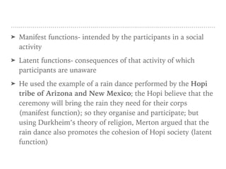 ➤ Manifest functions- intended by the participants in a social
activity
➤ Latent functions- consequences of that activity of which
participants are unaware
➤ He used the example of a rain dance performed by the Hopi
tribe of Arizona and New Mexico; the Hopi believe that the
ceremony will bring the rain they need for their corps
(manifest function); so they organise and participate; but
using Durkheim’s theory of religion, Merton argued that the
rain dance also promotes the cohesion of Hopi society (latent
function)
 