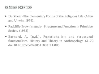 READING EXERCISE
➤ Durkheim-The Elementary Forms of the Religious Life (Allen
and Unwin, 1976).
➤ Radcliﬀe-Brown’s study- Structure and Function in Primitive
Society (1952)
➤ Barnard, A. (n.d.). Functionalism and structural-
functionalism. History and Theory in Anthropology, 61–79.
doi:10.1017/cbo9780511808111.006
 